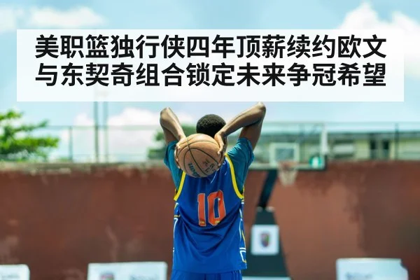 美职篮独行侠四年顶薪续约欧文与东契奇组合锁定未来争冠希望