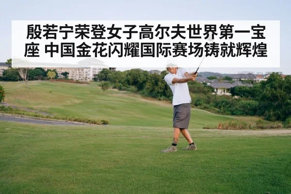 殷若宁荣登女子高尔夫世界第一宝座 中国金花闪耀国际赛场铸就辉煌